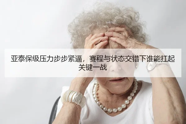 亚泰保级压力步步紧逼，赛程与状态交错下谁能扛起关键一战